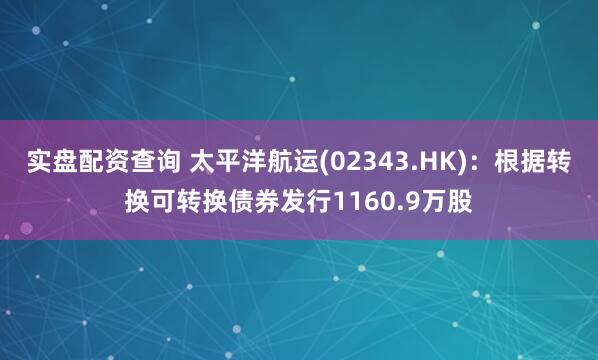 实盘配资查询 太平洋航运(02343.HK)：根据转换可转换债券发行1160.9万股