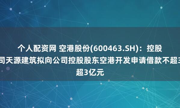 个人配资网 空港股份(600463.SH)：控股子公司天源建筑拟向公司控股股东空港开发申请借款不超3亿元