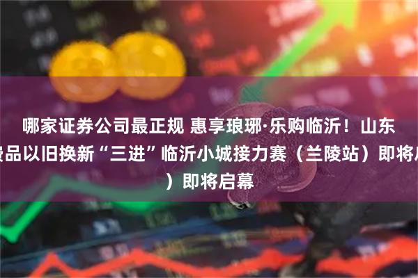 哪家证券公司最正规 惠享琅琊·乐购临沂！山东消费品以旧换新“三进”临沂小城接力赛（兰陵站）即将启幕