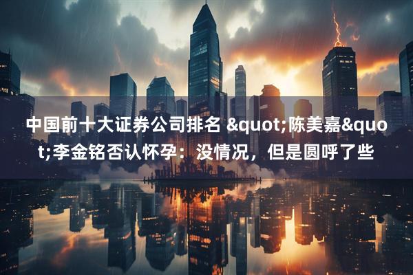 中国前十大证券公司排名 "陈美嘉"李金铭否认怀孕:没情况,但是圆呼了些