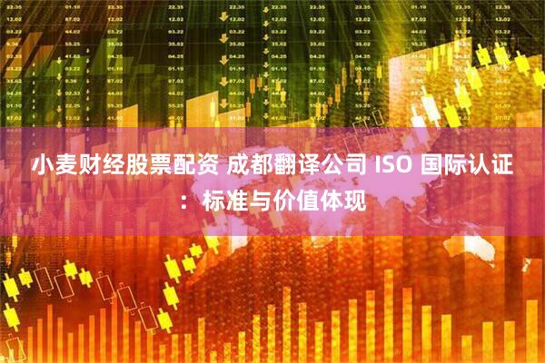 小麦财经股票配资 成都翻译公司 ISO 国际认证：标准与价值体现