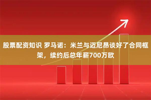 股票配资知识 罗马诺：米兰与迈尼昂谈好了合同框架，续约后总年薪700万欧
