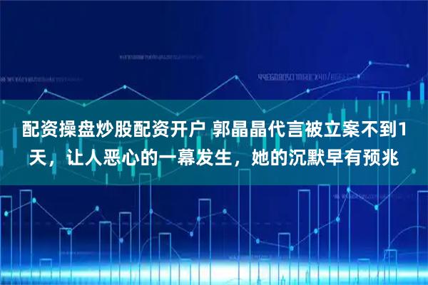 配资操盘炒股配资开户 郭晶晶代言被立案不到1天,让人恶心的一幕发生,她的沉默早有预兆