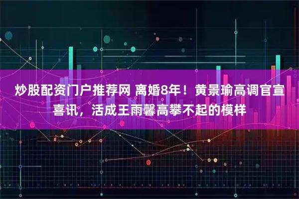 炒股配资门户推荐网 离婚8年！黄景瑜高调官宣喜讯，活成王雨馨高攀不起的模样