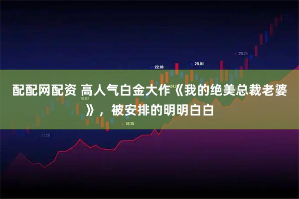 配配网配资 高人气白金大作《我的绝美总裁老婆》，被安排的明明白白