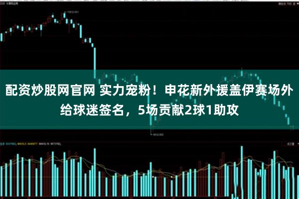 配资炒股网官网 实力宠粉！申花新外援盖伊赛场外给球迷签名，5场贡献2球1助攻
