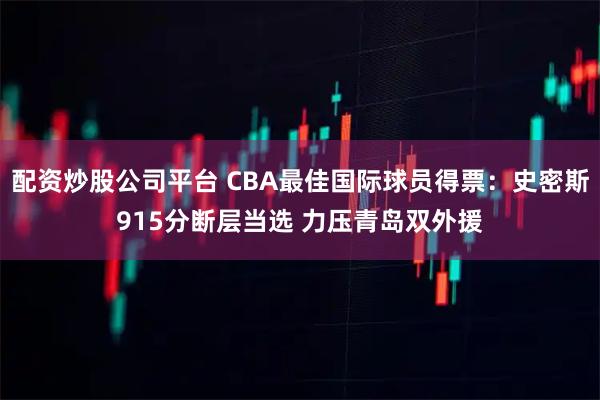 配资炒股公司平台 CBA最佳国际球员得票：史密斯915分断层当选 力压青岛双外援