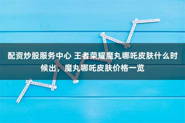配资炒股服务中心 王者荣耀魔丸哪吒皮肤什么时候出，魔丸哪吒皮肤价格一览