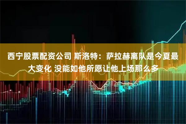 西宁股票配资公司 斯洛特：萨拉赫离队是今夏最大变化 没能如他所愿让他上场那么多