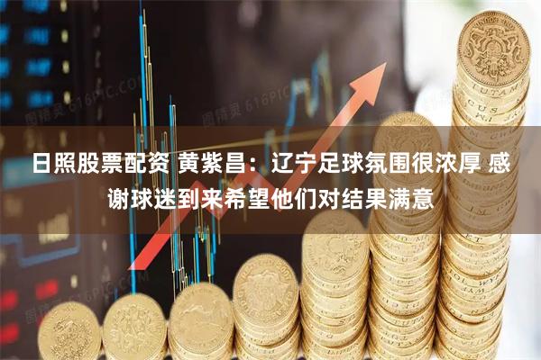 日照股票配资 黄紫昌：辽宁足球氛围很浓厚 感谢球迷到来希望他们对结果满意