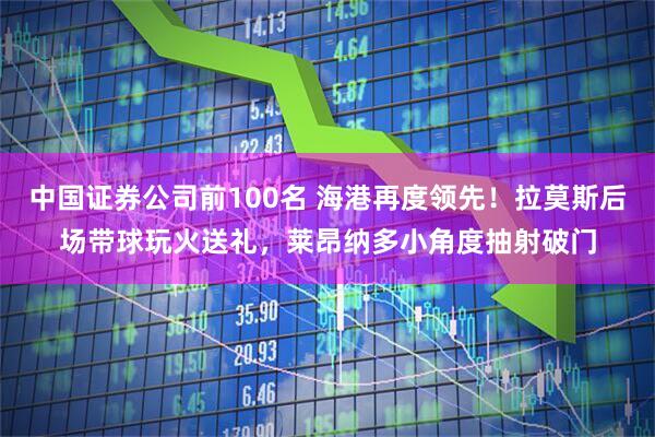 中国证券公司前100名 海港再度领先！拉莫斯后场带球玩火送礼，莱昂纳多小角度抽射破门