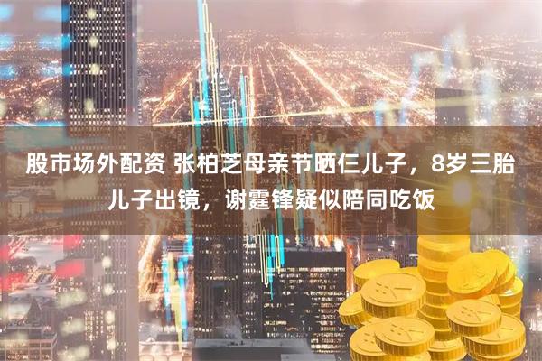股市场外配资 张柏芝母亲节晒仨儿子，8岁三胎儿子出镜，谢霆锋疑似陪同吃饭