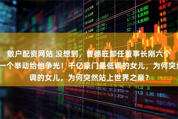 散户配资网站 没想到，曹德旺卸任董事长刚六个月，曹艳萍仅凭一个举动给他争光！千亿豪门最低调的女儿，为何突然站上世界之巅？
