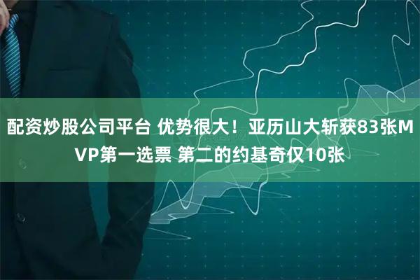 配资炒股公司平台 优势很大！亚历山大斩获83张MVP第一选票 第二的约基奇仅10张