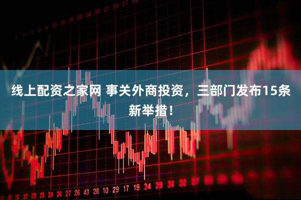 线上配资之家网 事关外商投资，三部门发布15条新举措！
