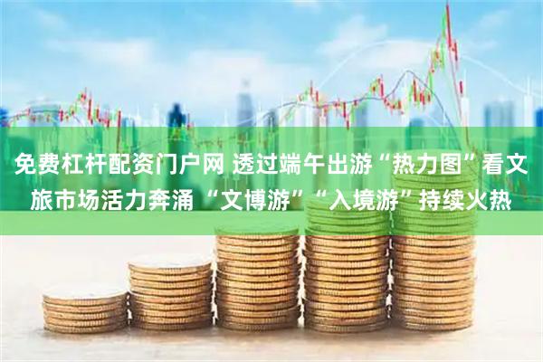 免费杠杆配资门户网 透过端午出游“热力图”看文旅市场活力奔涌 “文博游”“入境游”持续火热
