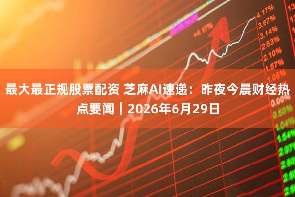 最大最正规股票配资 芝麻AI速递：昨夜今晨财经热点要闻｜2026年6月29日