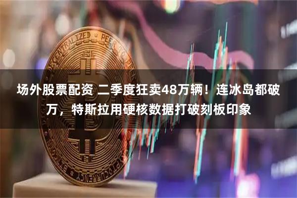 场外股票配资 二季度狂卖48万辆！连冰岛都破万，特斯拉用硬核数据打破刻板印象