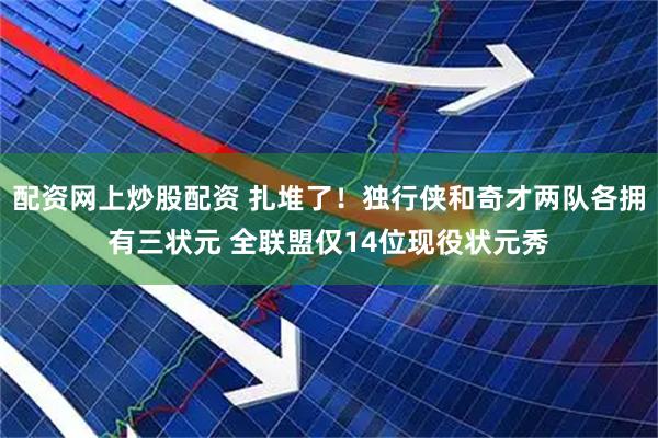 配资网上炒股配资 扎堆了!独行侠和奇才两队各拥有三状元 全联盟仅14位现役状元秀