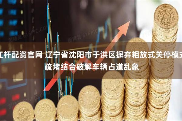 杠杆配资官网 辽宁省沈阳市于洪区摒弃粗放式关停模式 疏堵结合破解车辆占道乱象
