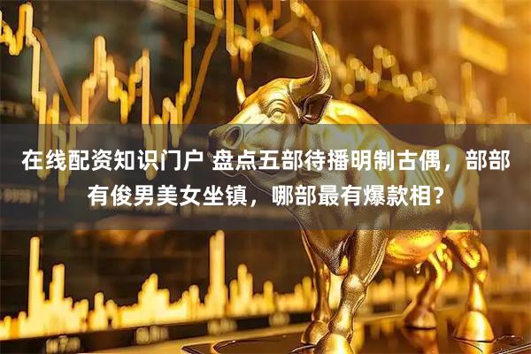 在线配资知识门户 盘点五部待播明制古偶，部部有俊男美女坐镇，哪部最有爆款相？