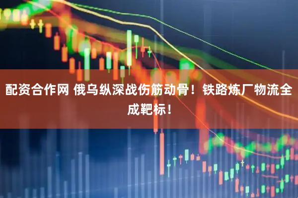 配资合作网 俄乌纵深战伤筋动骨！铁路炼厂物流全成靶标！