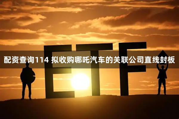 配资查询114 拟收购哪吒汽车的关联公司直线封板