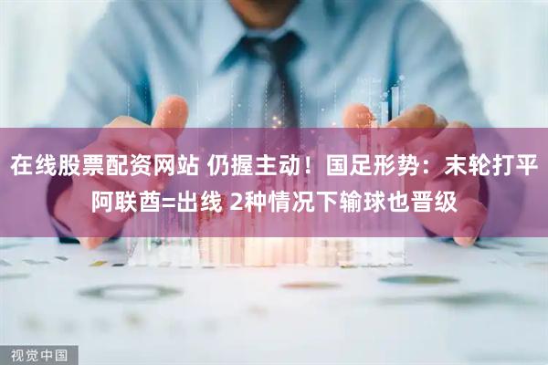 在线股票配资网站 仍握主动！国足形势：末轮打平阿联酋=出线 2种情况下输球也晋级
