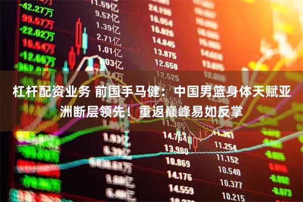 杠杆配资业务 前国手马健：中国男篮身体天赋亚洲断层领先！重返巅峰易如反掌